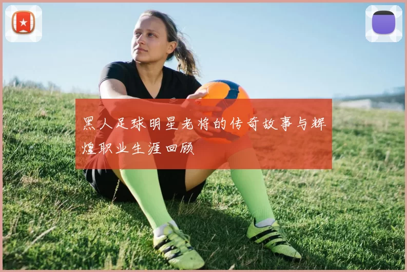 黑人足球明星老将的传奇故事与辉煌职业生涯回顾