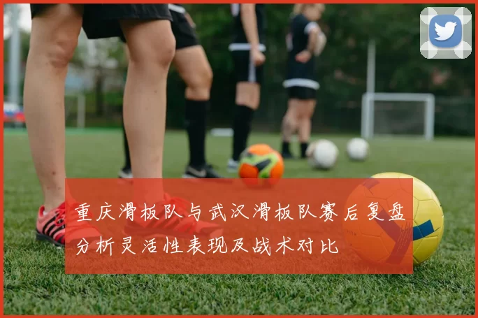 重庆滑板队与武汉滑板队赛后复盘分析灵活性表现及战术对比