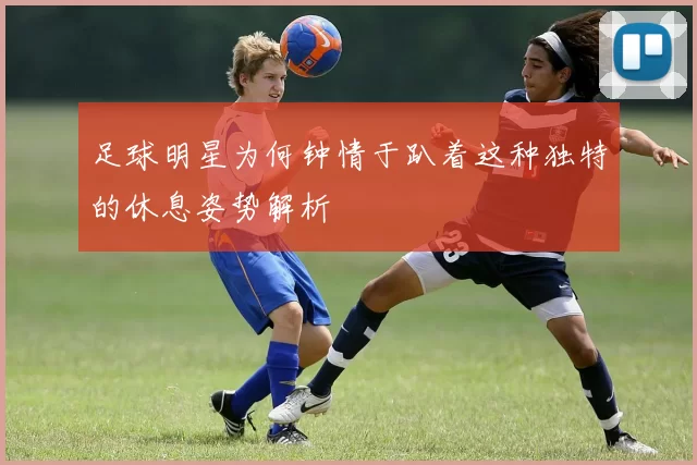 足球明星为何钟情于趴着这种独特的休息姿势解析