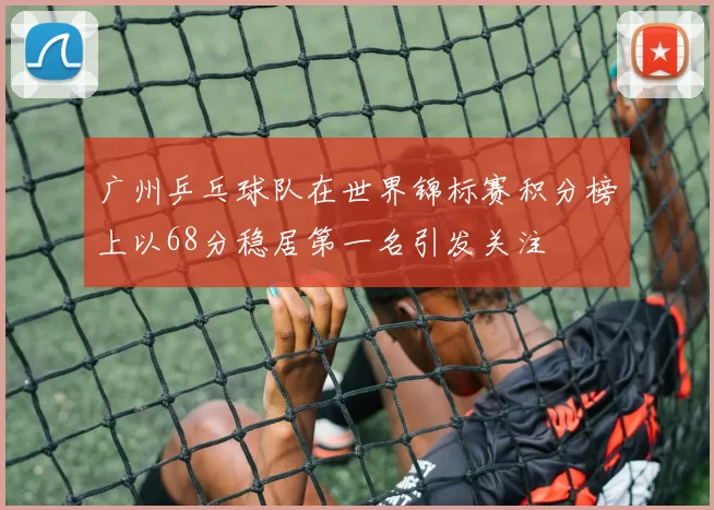 广州乒乓球队在世界锦标赛积分榜上以68分稳居第一名引发关注