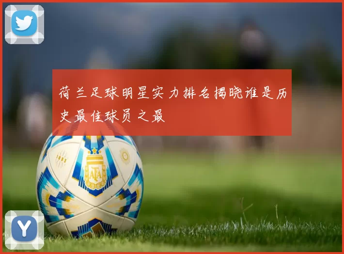 荷兰足球明星实力排名揭晓谁是历史最佳球员之最