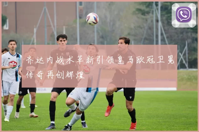 齐达内战术革新引领皇马欧冠卫冕传奇再创辉煌