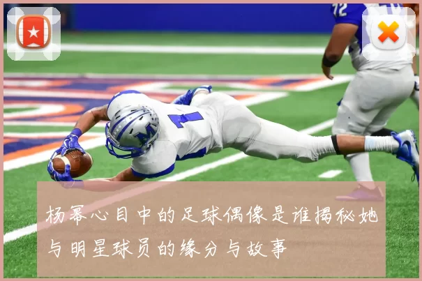 杨幂心目中的足球偶像是谁揭秘她与明星球员的缘分与故事
