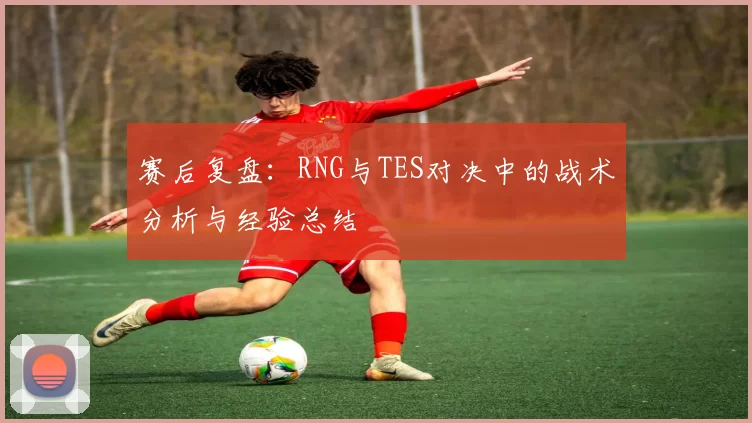 赛后复盘：RNG与TES对决中的战术分析与经验总结