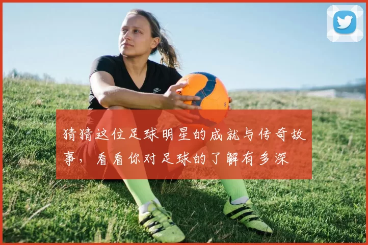 猜猜这位足球明星的成就与传奇故事，看看你对足球的了解有多深
