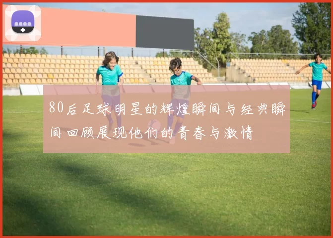 80后足球明星的辉煌瞬间与经典瞬间回顾展现他们的青春与激情