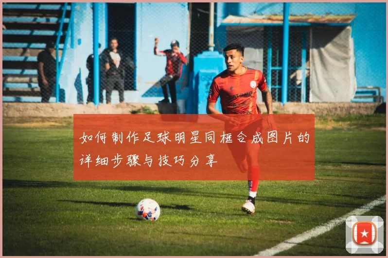 如何制作足球明星同框合成图片的详细步骤与技巧分享