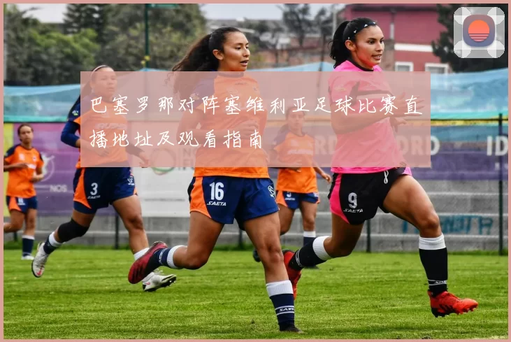 巴塞罗那对阵塞维利亚足球比赛直播地址及观看指南
