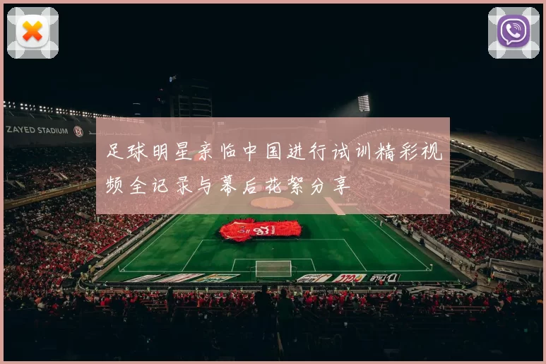 足球明星亲临中国进行试训精彩视频全记录与幕后花絮分享