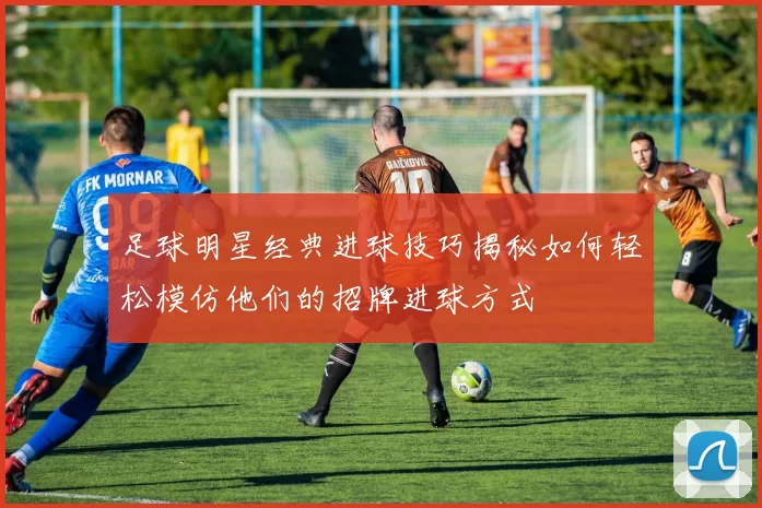 足球明星经典进球技巧揭秘如何轻松模仿他们的招牌进球方式