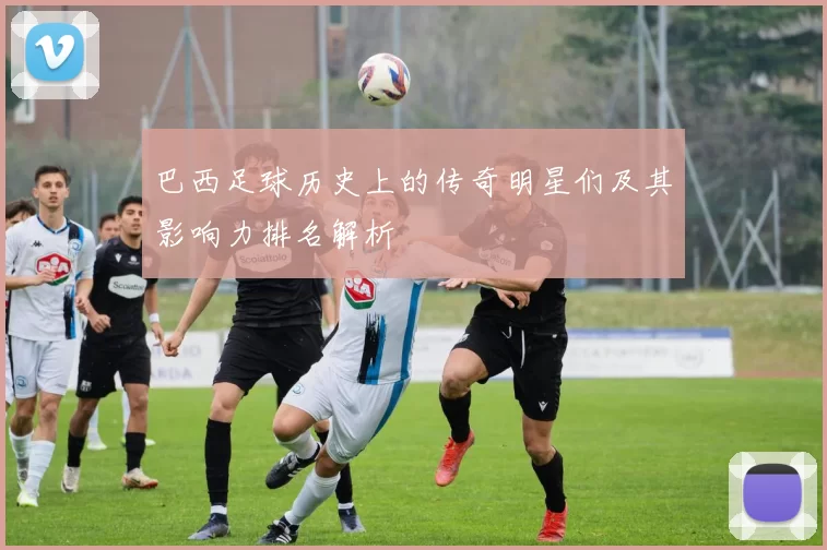 巴西足球历史上的传奇明星们及其影响力排名解析