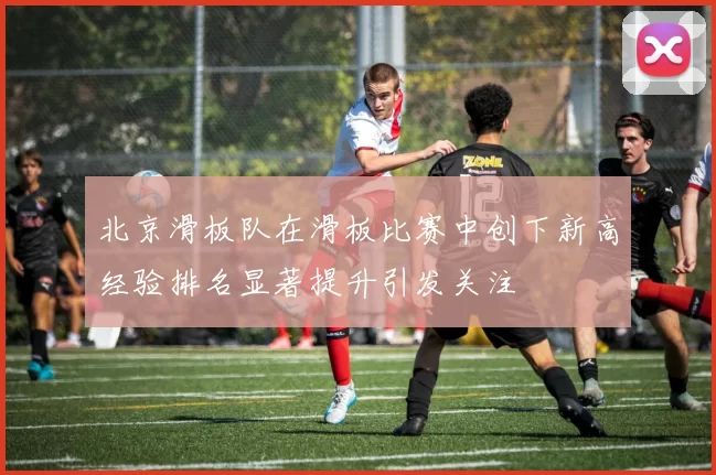 北京滑板队在滑板比赛中创下新高经验排名显著提升引发关注