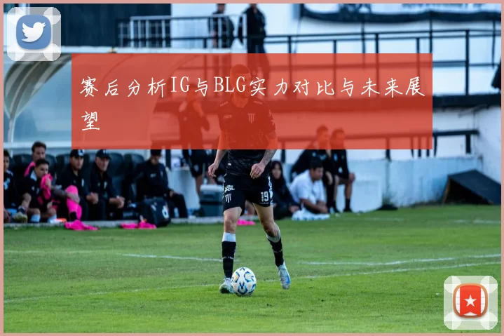赛后分析IG与BLG实力对比与未来展望