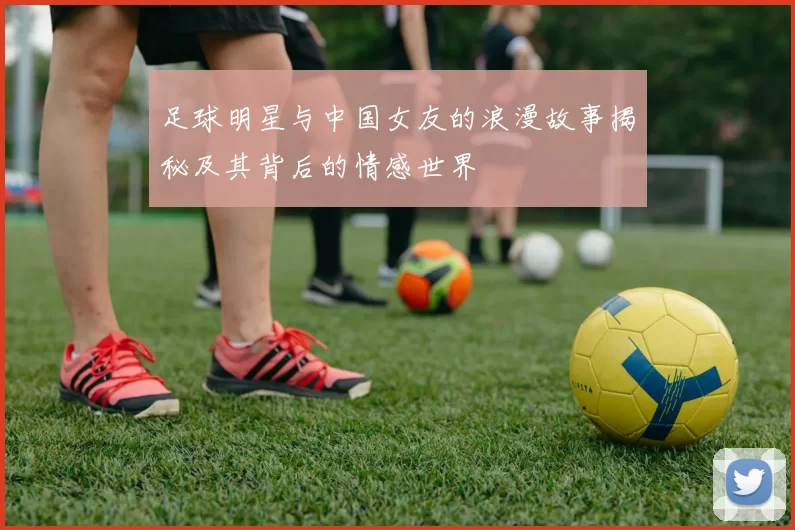 足球明星与中国女友的浪漫故事揭秘及其背后的情感世界