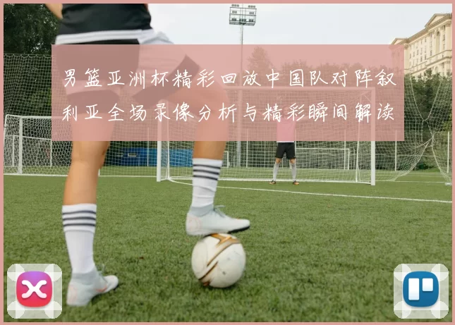 男篮亚洲杯精彩回放中国队对阵叙利亚全场录像分析与精彩瞬间解读