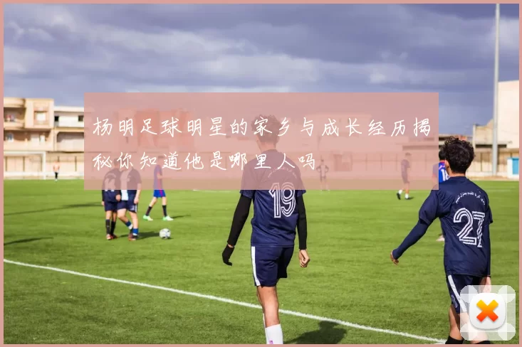 杨明足球明星的家乡与成长经历揭秘你知道他是哪里人吗