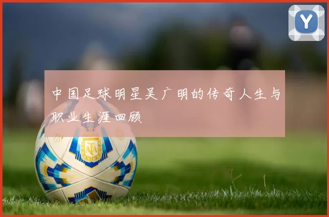 中国足球明星吴广明的传奇人生与职业生涯回顾