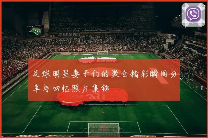足球明星妻子们的聚会精彩瞬间分享与回忆照片集锦