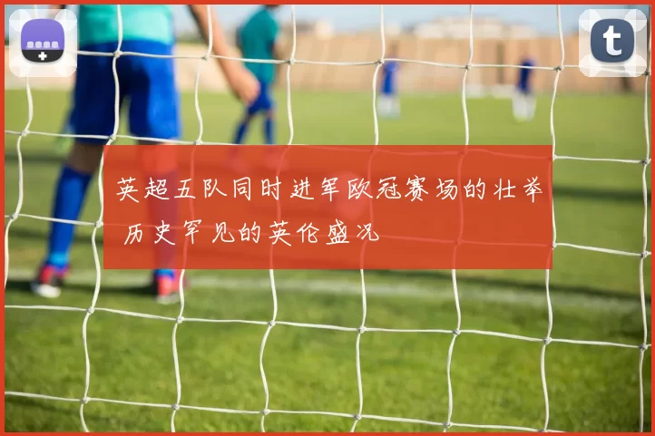 英超五队同时进军欧冠赛场的壮举 历史罕见的英伦盛况