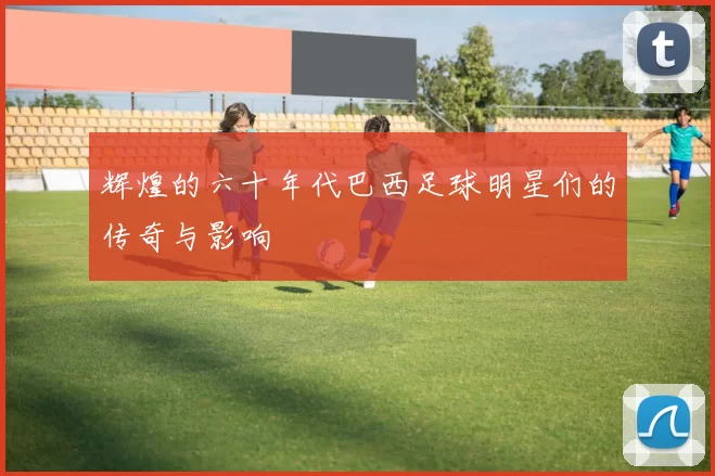 辉煌的六十年代巴西足球明星们的传奇与影响