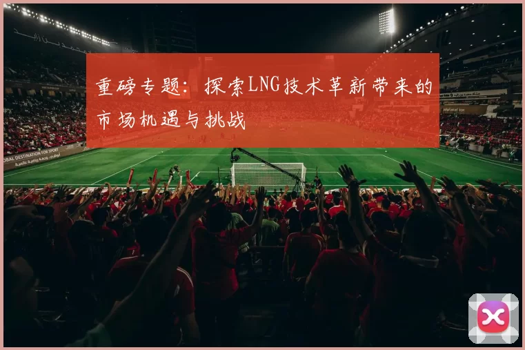 重磅专题：探索LNG技术革新带来的市场机遇与挑战