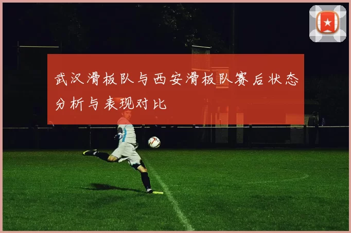 武汉滑板队与西安滑板队赛后状态分析与表现对比