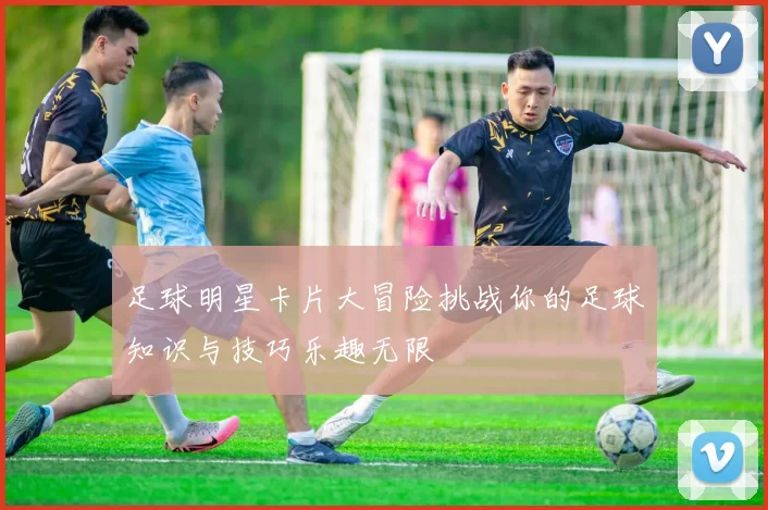 足球明星卡片大冒险挑战你的足球知识与技巧乐趣无限