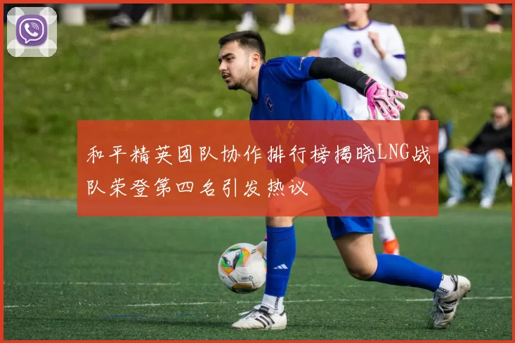 和平精英团队协作排行榜揭晓LNG战队荣登第四名引发热议