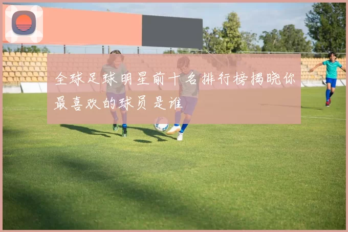 全球足球明星前十名排行榜揭晓你最喜欢的球员是谁