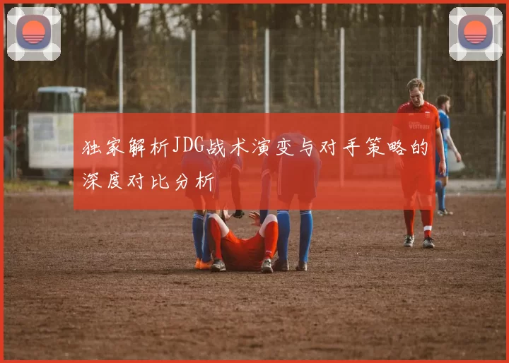 独家解析JDG战术演变与对手策略的深度对比分析