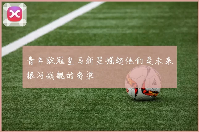 青年欧冠皇马新星崛起他们是未来银河战舰的脊梁