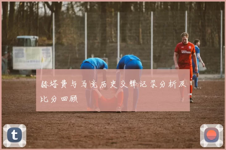 赫塔费与马竞历史交锋记录分析及比分回顾