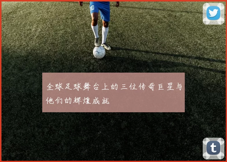 全球足球舞台上的三位传奇巨星与他们的辉煌成就