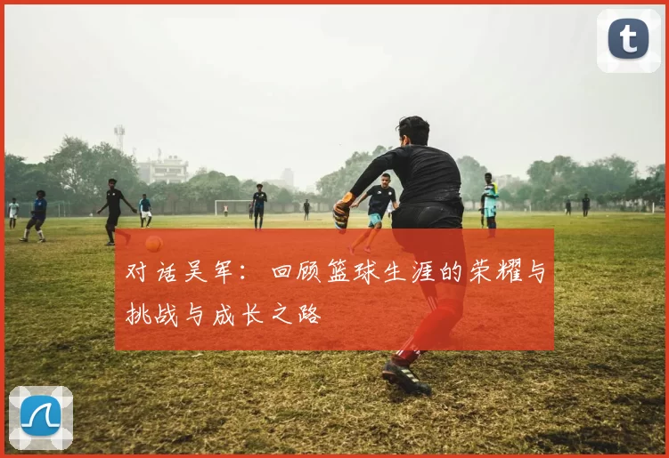 对话吴军：回顾篮球生涯的荣耀与挑战与成长之路