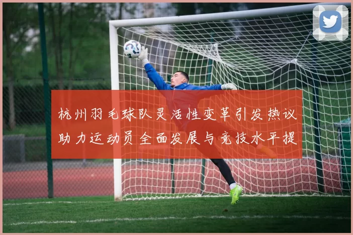 杭州羽毛球队灵活性变革引发热议助力运动员全面发展与竞技水平提升