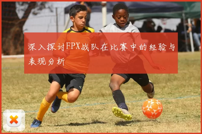 深入探讨FPX战队在比赛中的经验与表现分析