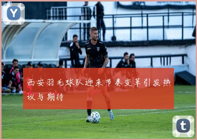 西安羽毛球队迎来节奏变革引发热议与期待