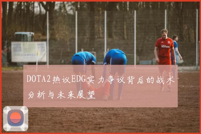DOTA2热议EDG实力争议背后的战术分析与未来展望