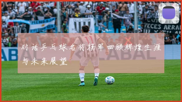 对话乒乓球名将杨军回顾辉煌生涯与未来展望