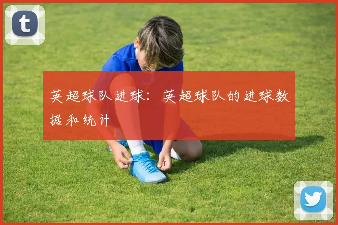 英超球队进球：英超球队的进球数据和统计