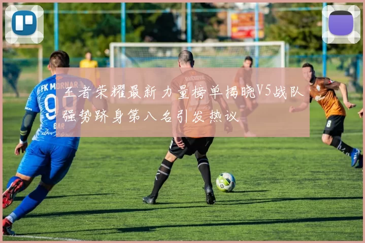 王者荣耀最新力量榜单揭晓V5战队强势跻身第八名引发热议