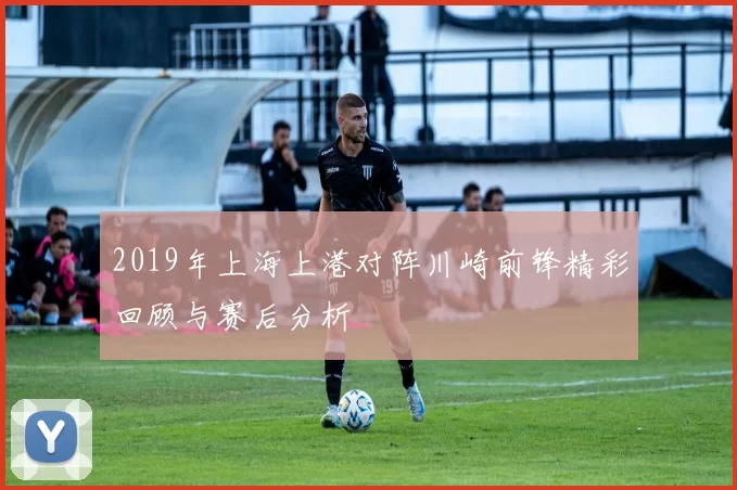 2019年上海上港对阵川崎前锋精彩回顾与赛后分析