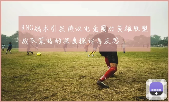 RNG战术引发热议电竞圈对英雄联盟战队策略的深度探讨与反思