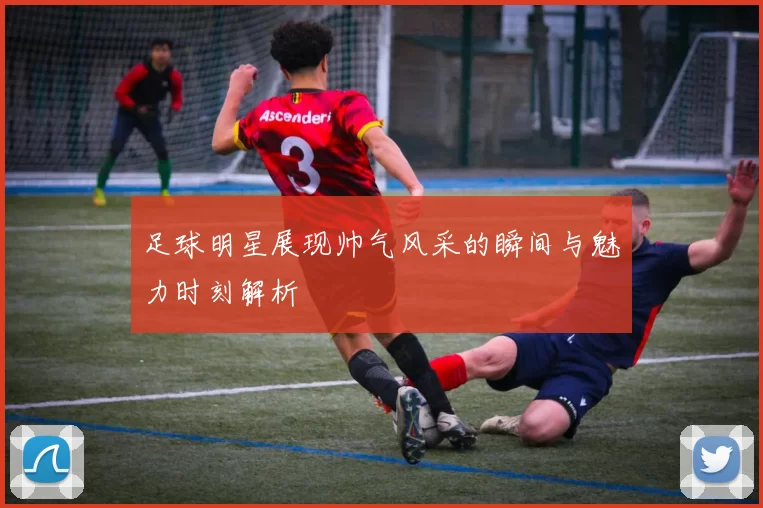 足球明星展现帅气风采的瞬间与魅力时刻解析