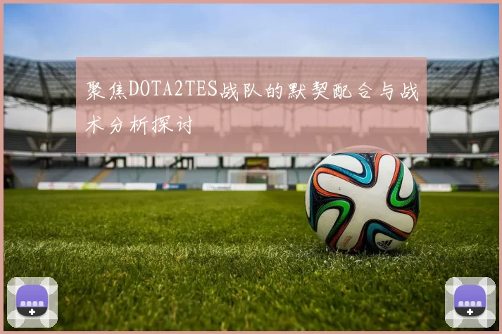 聚焦DOTA2TES战队的默契配合与战术分析探讨