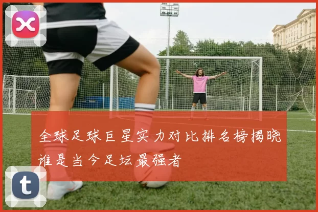 全球足球巨星实力对比排名榜揭晓谁是当今足坛最强者
