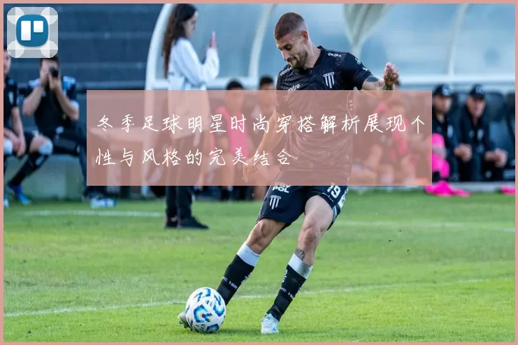 冬季足球明星时尚穿搭解析展现个性与风格的完美结合