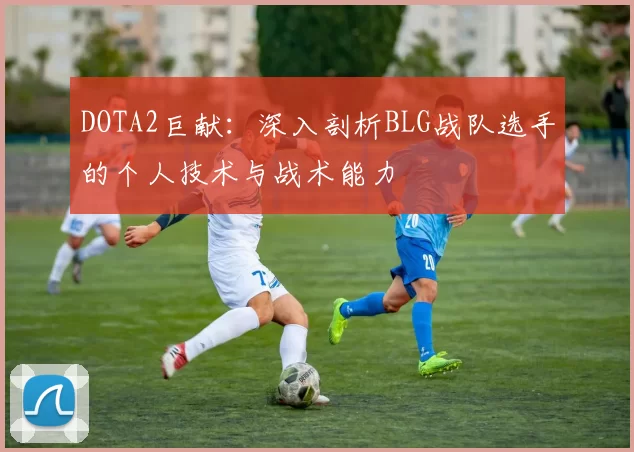 DOTA2巨献：深入剖析BLG战队选手的个人技术与战术能力