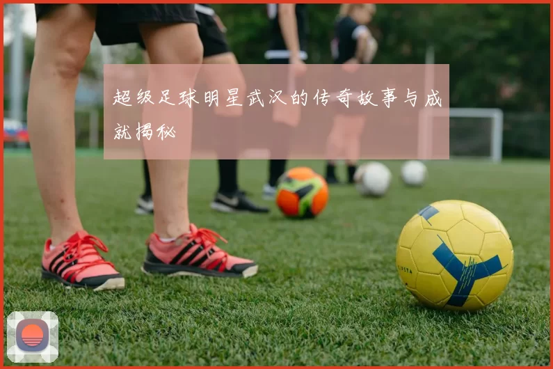 超级足球明星武汉的传奇故事与成就揭秘
