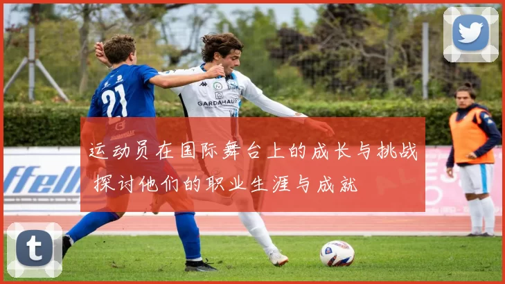 运动员在国际舞台上的成长与挑战 探讨他们的职业生涯与成就